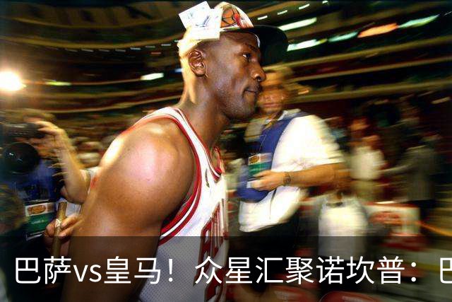巴萨vs皇马！众星汇聚诺坎普：巴萨十连胜纪录与皇马的6分追击战