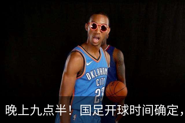 晚上九点半！国足开球时间确定，央视全程直播，邵佳一去留全看这三战